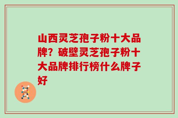 山西灵芝孢子粉十大品牌?破壁灵芝孢子粉十大品牌排行榜什么牌子好