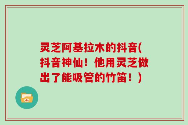 灵芝阿基拉木的抖音(抖音神仙!他用灵芝做出了能吸管的竹笛!)