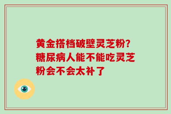 黄金搭档破壁灵芝粉?糖尿病人能不能吃灵芝粉会不会太补了