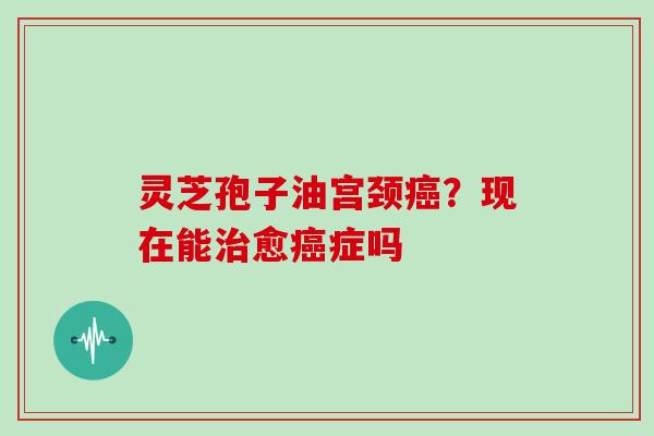 灵芝孢子油宫颈癌?现在能治愈癌症吗