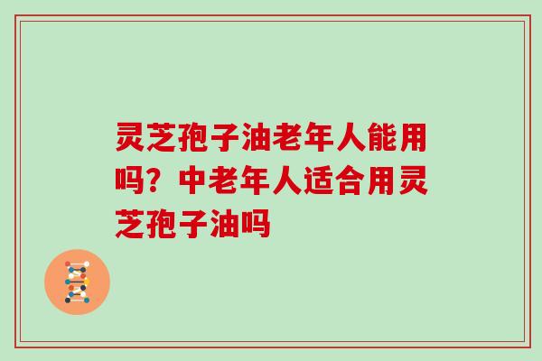 灵芝孢子油老年人能用吗？中老年人适合用灵芝孢子油吗
