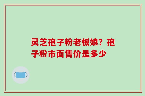 灵芝孢子粉老板娘？孢子粉市面售价是多少