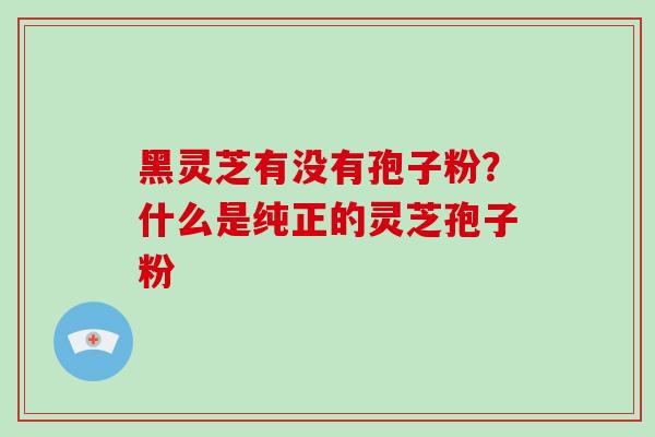 黑灵芝有没有孢子粉?什么是纯正的灵芝孢子粉