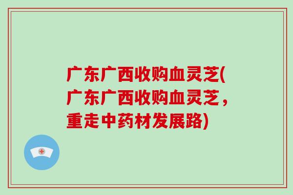 广东广西收购血灵芝(广东广西收购血灵芝，重走中药材发展路)