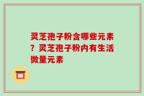 灵芝孢子粉含哪些元素？灵芝孢子粉内有生活微量元素