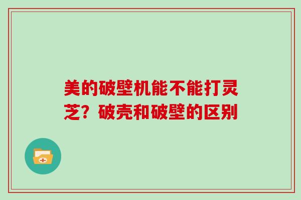 美的破壁机能不能打灵芝?破壳和破壁的区别
