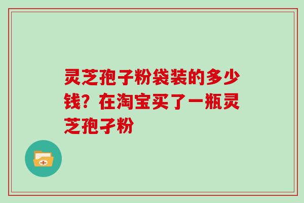 灵芝孢子粉袋装的多少钱?在淘宝买了一瓶灵芝孢孑粉