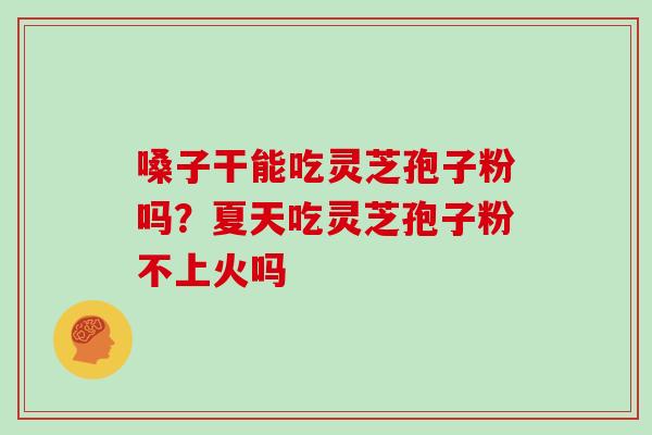 嗓子干能吃灵芝孢子粉吗？夏天吃灵芝孢子粉不上火吗