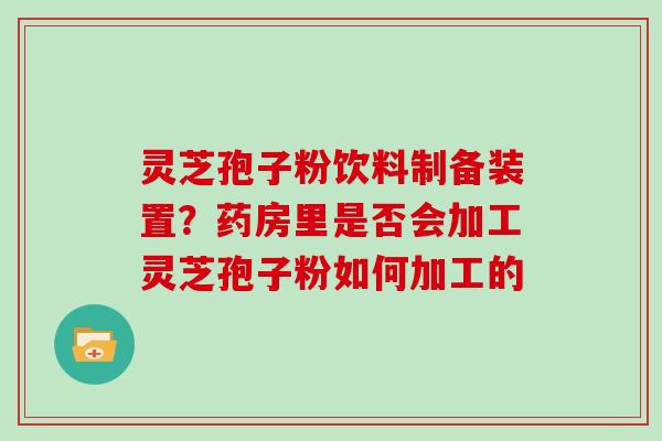 灵芝孢子粉饮料制备装置?药房里是否会加工灵芝孢子粉如何加工的