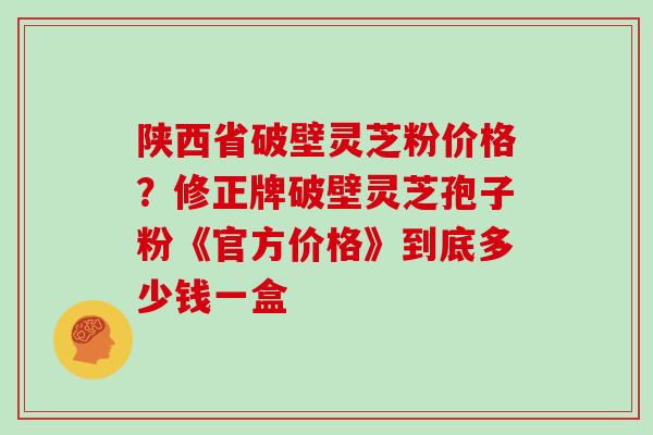 陕西省破壁灵芝粉价格?修正牌破壁灵芝孢子粉《官方价格》到底多少钱一盒