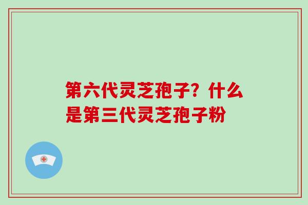 第六代灵芝孢子？什么是第三代灵芝孢子粉
