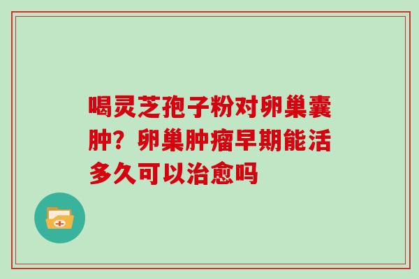 喝灵芝孢子粉对卵巢囊肿？卵巢肿瘤早期能活多久可以治愈吗