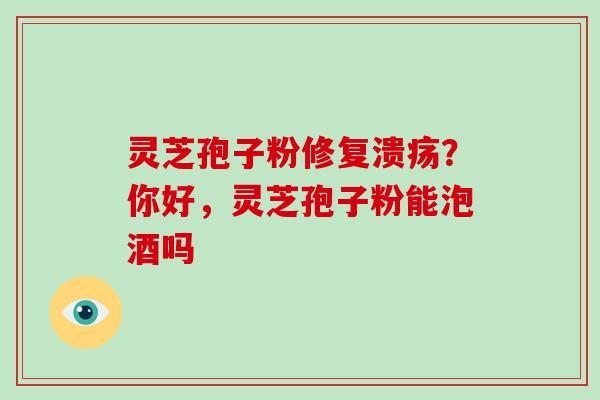 灵芝孢子粉修复溃疡？你好，灵芝孢子粉能泡酒吗