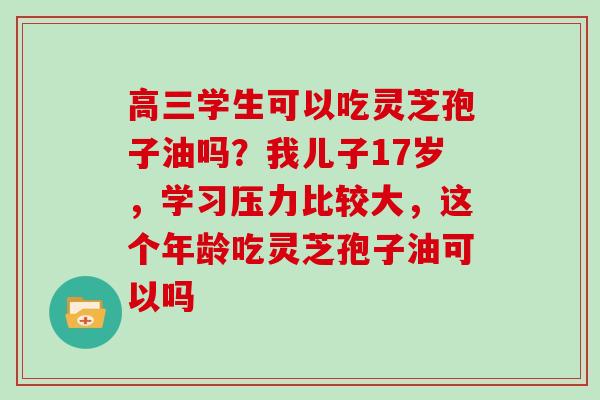 高三学生可以吃灵芝孢子油吗？我儿子17岁，学习压力比较大，这个年龄吃灵芝孢子油可以吗