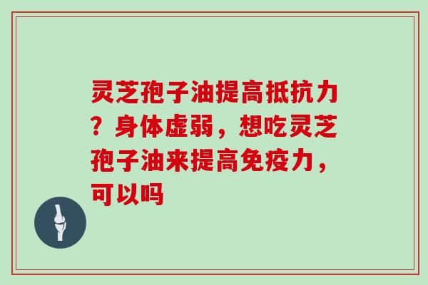 灵芝孢子油提高抵抗力?身体虚弱,想吃灵芝孢子油来提高免疫力,可以吗