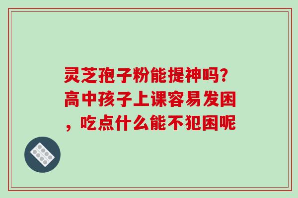 灵芝孢子粉能提神吗?高中孩子上课容易发困,吃点什么能不犯困呢
