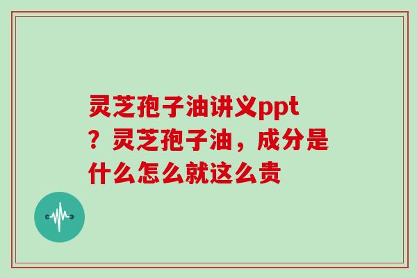 灵芝孢子油讲义ppt?灵芝孢子油,成分是什么怎么就这么贵