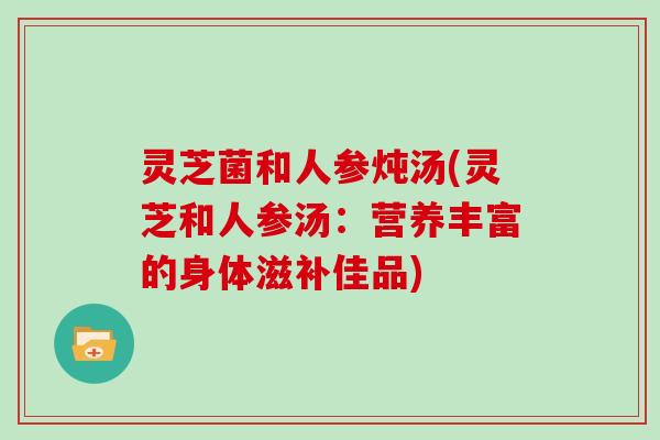 灵芝菌和人参炖汤(灵芝和人参汤：营养丰富的身体滋补佳品)
