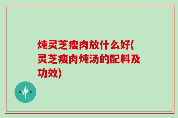 炖灵芝瘦肉放什么好(灵芝瘦肉炖汤的配料及功效)