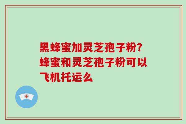 黑蜂蜜加灵芝孢子粉？蜂蜜和灵芝孢子粉可以飞机托运么