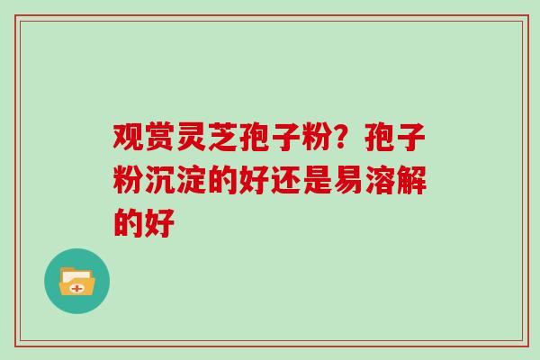 观赏灵芝孢子粉?孢子粉沉淀的好还是易溶解的好