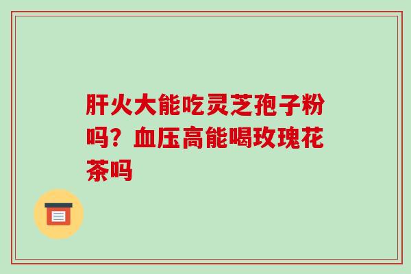 肝火大能吃灵芝孢子粉吗？血压高能喝玫瑰花茶吗