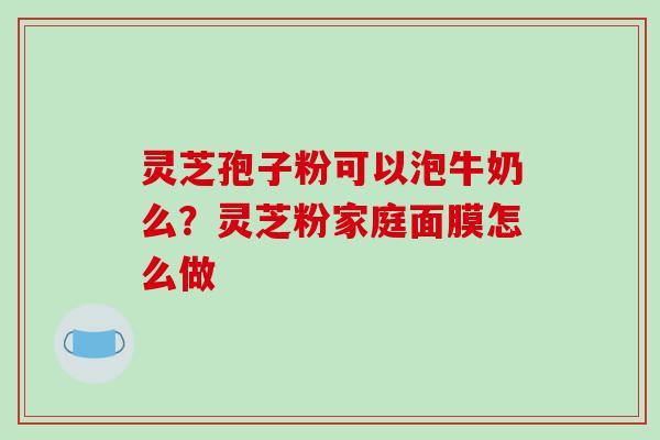 灵芝孢子粉可以泡牛奶么？灵芝粉家庭面膜怎么做