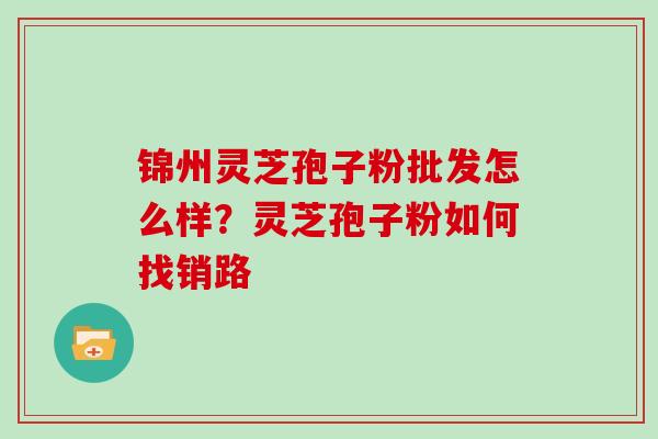 锦州灵芝孢子粉批发怎么样?灵芝孢子粉如何找销路