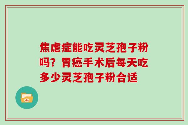 焦虑症能吃灵芝孢子粉吗?胃癌手术后每天吃多少灵芝孢子粉合适