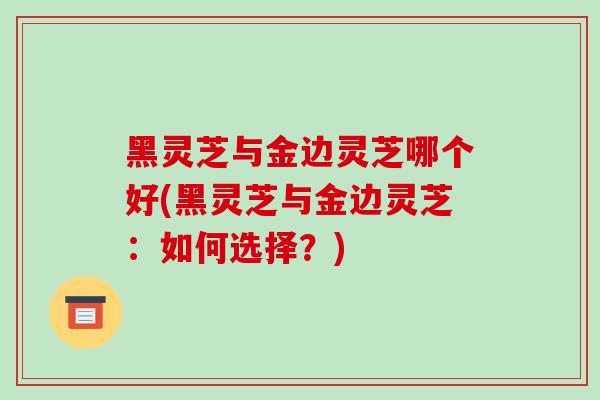 黑灵芝与金边灵芝哪个好(黑灵芝与金边灵芝:如何选择?)