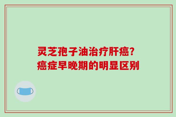 灵芝孢子油治疗肝癌?癌症早晚期的明显区别