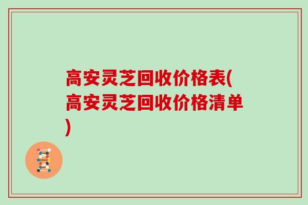 高安灵芝回收价格表(高安灵芝回收价格清单)