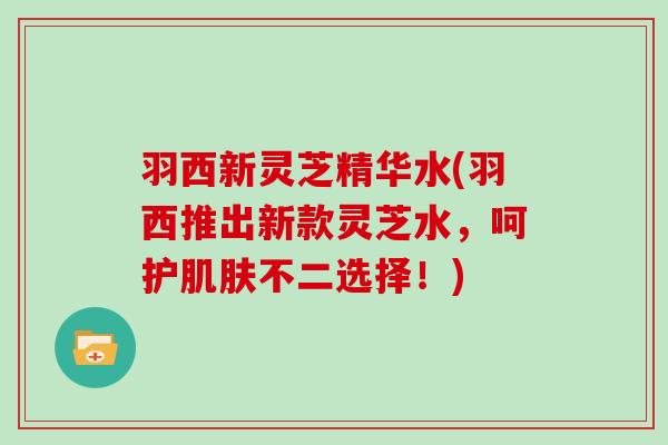 羽西新灵芝精华水(羽西推出新款灵芝水，呵护肌肤不二选择！)
