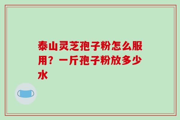 泰山灵芝孢子粉怎么服用？一斤孢子粉放多少水