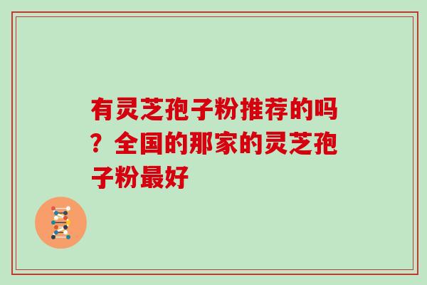 有灵芝孢子粉推荐的吗?全国的那家的灵芝孢子粉最好