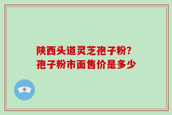 陕西头道灵芝孢子粉？孢子粉市面售价是多少