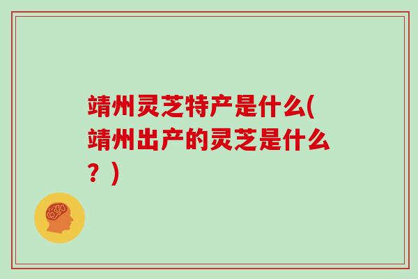 靖州灵芝特产是什么(靖州出产的灵芝是什么?)