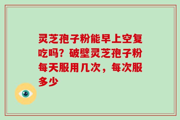 灵芝孢子粉能早上空复吃吗?破壁灵芝孢子粉每天服用几次,每次服多少