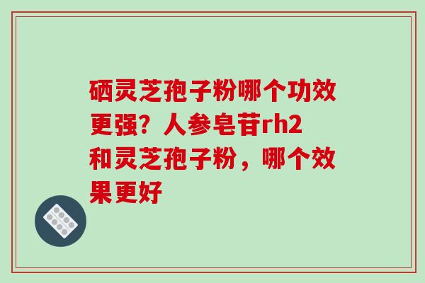 硒灵芝孢子粉哪个功效更强?人参皂苷rh2和灵芝孢子粉,哪个效果更好
