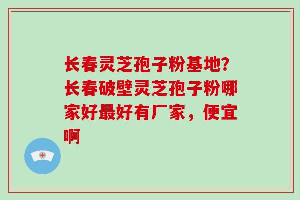 长春灵芝孢子粉基地？长春破壁灵芝孢子粉哪家好最好有厂家，便宜啊
