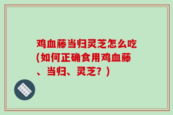 鸡血藤当归灵芝怎么吃(如何正确食用鸡血藤、当归、灵芝?)