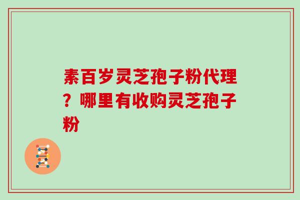 素百岁灵芝孢子粉代理?哪里有收购灵芝孢子粉