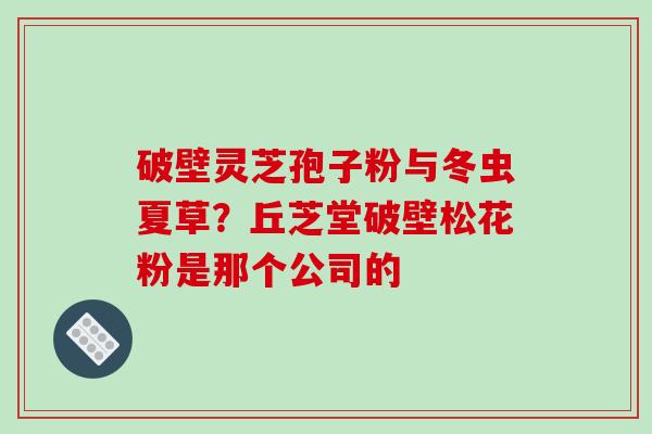 破壁灵芝孢子粉与冬虫夏草？丘芝堂破壁松花粉是那个公司的