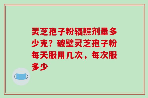 灵芝孢子粉辐照剂量多少克?破壁灵芝孢子粉每天服用几次,每次服多少