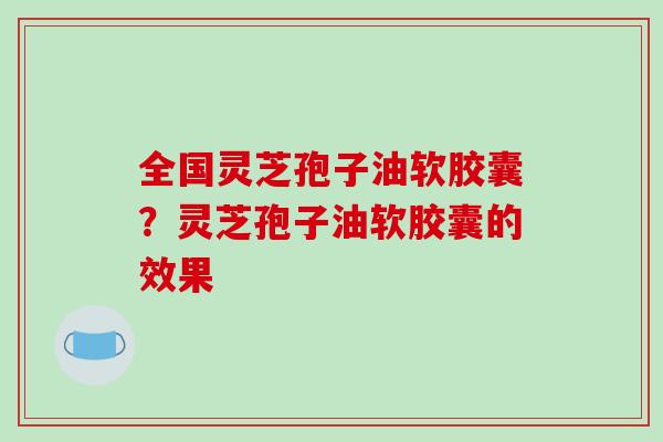 全国灵芝孢子油软胶囊?灵芝孢子油软胶囊的效果
