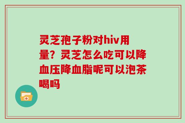灵芝孢子粉对hiv用量?灵芝怎么吃可以降血压降血脂呢可以泡茶喝吗