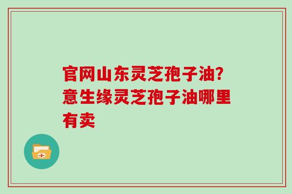 官网山东灵芝孢子油?意生缘灵芝孢子油哪里有卖