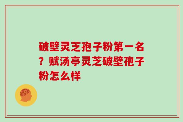 破壁灵芝孢子粉第一名？赋汤亭灵芝破壁孢子粉怎么样