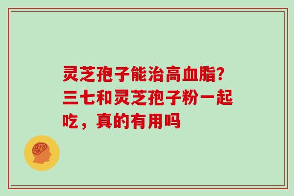 灵芝孢子能治高血脂？三七和灵芝孢子粉一起吃，真的有用吗