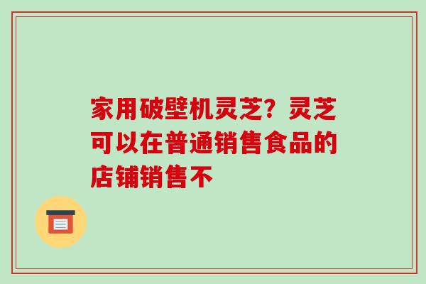 家用破壁机灵芝?灵芝可以在普通销售食品的店铺销售不